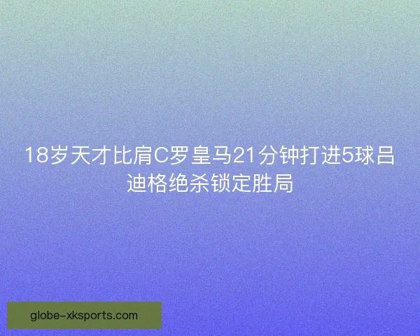 18岁天才比肩C罗皇马21分钟打进5球吕迪格绝杀锁定胜局