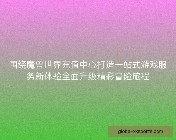 围绕魔兽世界充值中心打造一站式游戏服务新体验全面升级精彩冒险旅程
