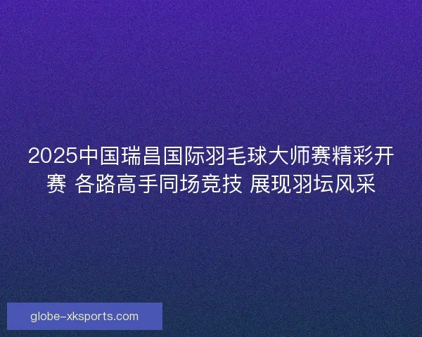 2025中国瑞昌国际羽毛球大师赛精彩开赛 各路高手同场竞技 展现羽坛风采